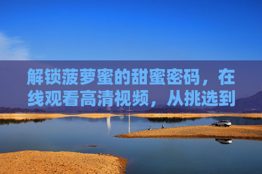 解锁菠萝蜜的甜蜜密码，在线观看高清视频，从挑选到品尝全攻略，菠萝蜜甜蜜全攻略，挑选到品尝，在线观看高清视频