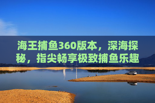 海王捕鱼360版本，深海探秘，指尖畅享极致捕鱼乐趣，海王捕鱼360，深海探秘，指尖畅享极致捕鱼乐趣