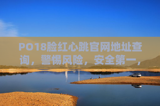 PO18脸红心跳官网地址查询，警惕风险，安全第一，PO18脸红心跳官网地址查询，警惕风险，安全第一