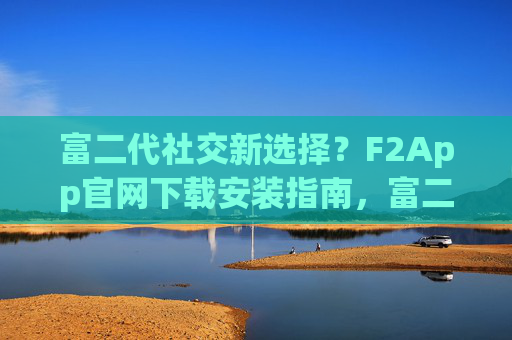 富二代社交新选择？F2App官网下载安装指南，富二代社交新选择F2App，官网下载安装指南