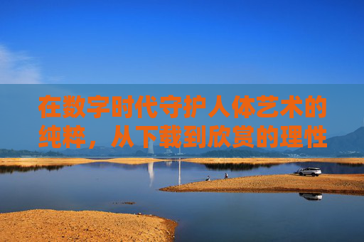 在数字时代守护人体艺术的纯粹，从下载到欣赏的理性之路，数字时代守护人体艺术纯粹，从下载到欣赏的理性之路