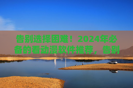 告别选择困难！2024年必备的看动漫软件推荐，告别选择困难！2024年必备看动漫软件推荐
