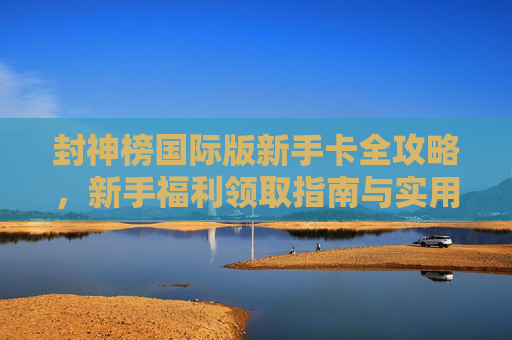 封神榜国际版新手卡全攻略，新手福利领取指南与实用技巧，封神榜国际版新手卡全攻略，福利领取与实用技巧