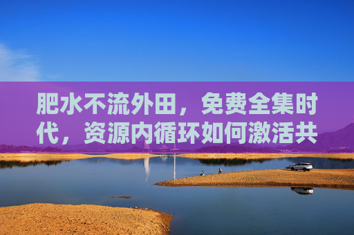 肥水不流外田，免费全集时代，资源内循环如何激活共生价值？肥水内循环，免费全集时代的共生价值激活