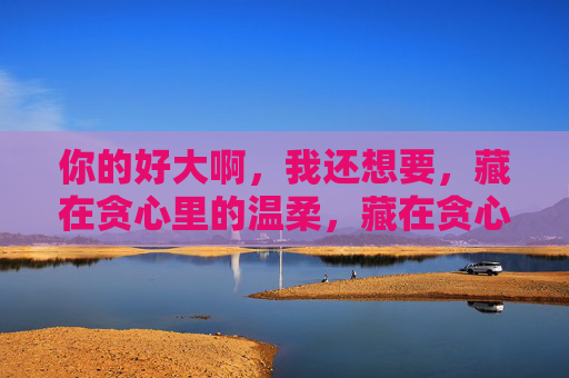你的好大啊，我还想要，藏在贪心里的温柔，藏在贪心里的温柔
