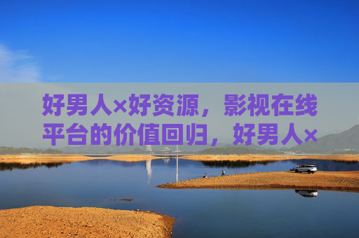 好男人×好资源，影视在线平台的价值回归，好男人×好资源，影视在线平台的价值回归