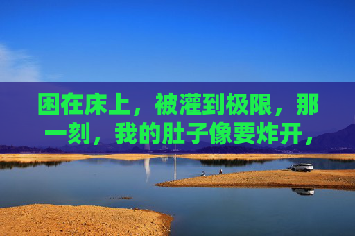 困在床上，被灌到极限，那一刻，我的肚子像要炸开，极限灌撑，肚子炸裂一刻