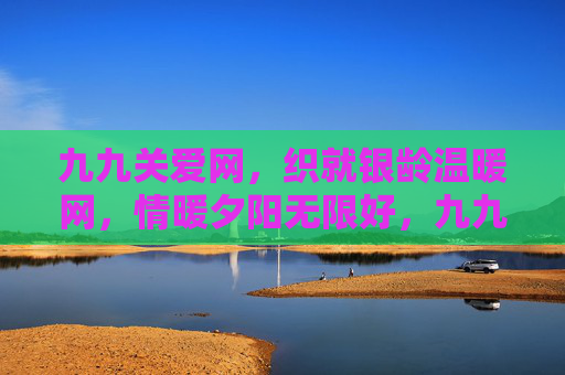 九九关爱网，织就银龄温暖网，情暖夕阳无限好，九九关爱网，织就银龄温暖夕阳