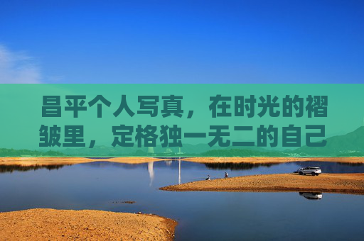 昌平个人写真，在时光的褶皱里，定格独一无二的自己，昌平时光褶皱里的独家写真