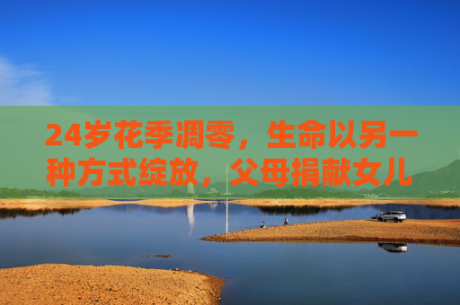 24岁花季凋零，生命以另一种方式绽放，父母捐献女儿器官挽救六人生命，花季凋零，生命以大爱绽放，父母捐器官救六人