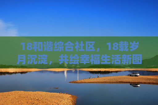 18和谐综合社区，18载岁月沉淀，共绘幸福生活新图景，18载和谐社区，共绘幸福生活新篇