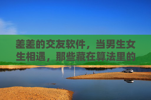 差差的交友软件，当男生女生相遇，那些藏在算法里的坑，算法陷阱，交友软件里男生女生的相遇