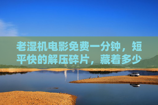 老湿机电影免费一分钟，短平快的解压碎片，藏着多少年轻人的快乐密码？老湿机电影免费一分钟，年轻人的解压快乐密码