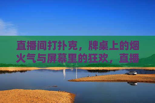 直播间打扑克，牌桌上的烟火气与屏幕里的狂欢，直播间扑克，牌桌烟火气与屏幕狂欢的碰撞