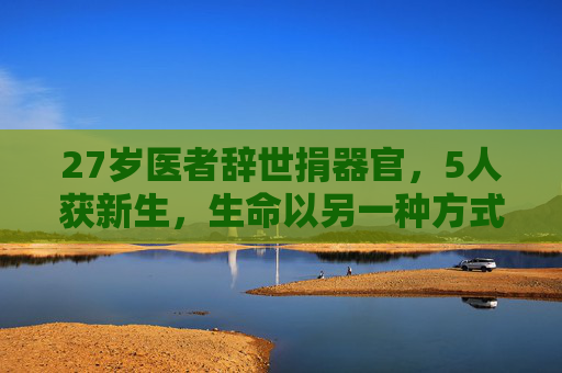 27岁医者辞世捐器官，5人获新生，生命以另一种方式延续，27岁医者辞世捐器官，5人获新生，生命以另一种方式延续