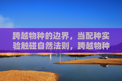 跨越物种的边界，当配种实验触碰自然法则，跨越物种边界的配种实验触碰自然法则