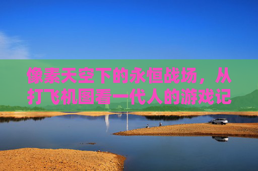 像素天空下的永恒战场，从打飞机图看一代人的游戏记忆，像素天空下的永恒战场，一代人的打飞机记忆