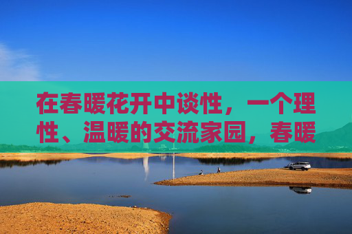 在春暖花开中谈性，一个理性、温暖的交流家园，春暖花开里，理性温暖的谈性家园