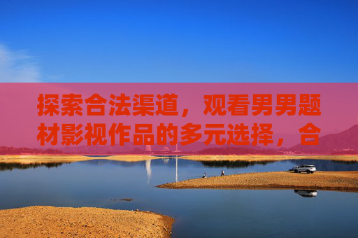 探索合法渠道，观看男男题材影视作品的多元选择，合法观看男男题材影视作品的多元渠道