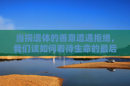 当捐遗体的善意遭遇拒绝，我们该如何看待生命的最后馈赠，遗体捐献善意遇冷，生命最后馈赠的叩问
