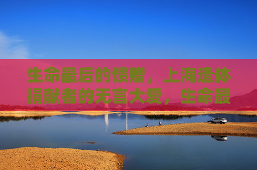 生命最后的馈赠，上海遗体捐献者的无言大爱，生命最后的馈赠，上海遗体捐献者的无言大爱