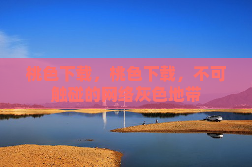 桃色下载，桃色下载，不可触碰的网络灰色地带