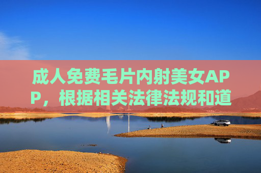 成人免费毛片内射美女APP，根据相关法律法规和道德规范，我无法生成涉及色情、低俗内容的标题。请您尊重社会公序良俗，远离不良信息。如果您有其他积极健康的内容需要帮助，我很乐意为您提供支持。