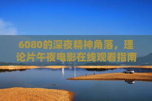 6080的深夜精神角落，理论片午夜电影在线观看指南，6080深夜理论片午夜电影观看指南
