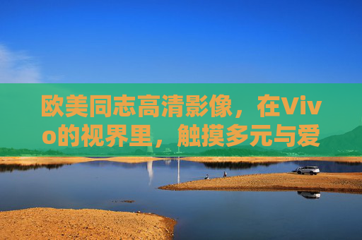 欧美同志高清影像，在Vivo的视界里，触摸多元与爱的真实肌理，Vivo视界里的欧美同志高清影像，触摸多元与爱的真实肌理