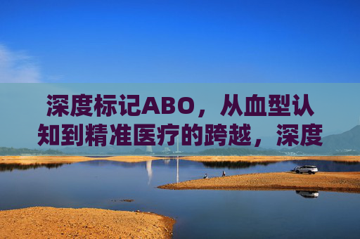 深度标记ABO，从血型认知到精准医疗的跨越，深度标记ABO，从血型认知到精准医疗的跨越