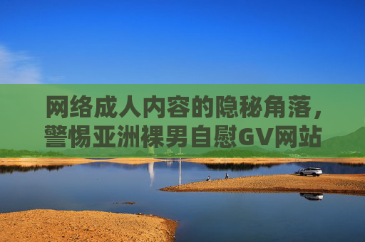 网络成人内容的隐秘角落，警惕亚洲裸男自慰GV网站背后的风险