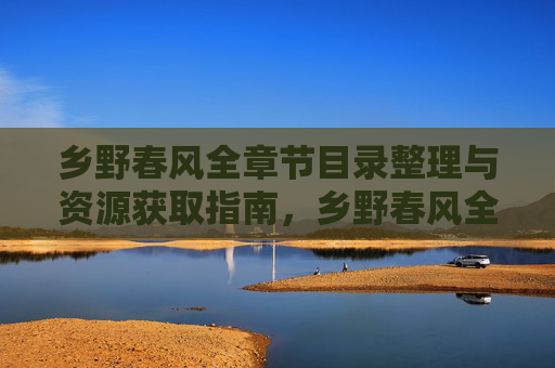 乡野春风全章节目录整理与资源获取指南，乡野春风全章节目录与资源获取指南
