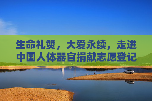 生命礼赞，大爱永续，走进中国人体器官捐献志愿登记官网，生命礼赞 大爱永续，走进中国人体器官捐献志愿登记官网