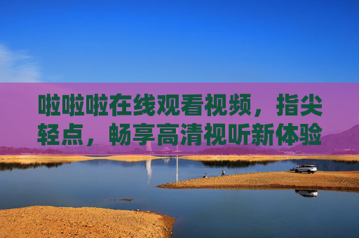 啦啦啦在线观看视频，指尖轻点，畅享高清视听新体验，指尖轻点，畅享高清视听新体验