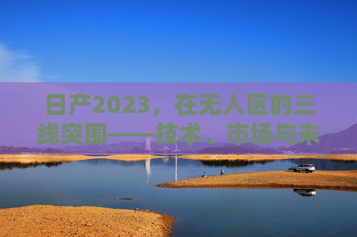 日产2023，在无人区的三线突围——技术、市场与未来的破局之路，日产2023，无人区三线突围——技术、市场与未来的破局之路