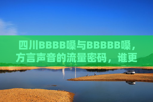 四川BBBB嗓与BBBBB嗓，方言声音的流量密码，谁更胜一筹？四川方言两嗓，流量密码谁更胜一筹？