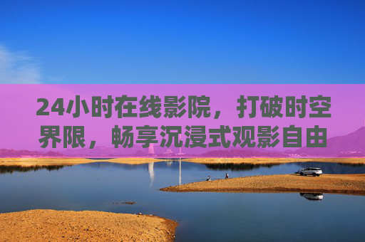 24小时在线影院，打破时空界限，畅享沉浸式观影自由