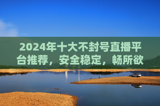 2024年十大不封号直播平台推荐，安全稳定，畅所欲言的选择，2024年十大安全稳定不封号直播平台推荐