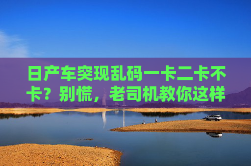 日产车突现乱码一卡二卡不卡？别慌，老司机教你这样排查！日产车突现乱码卡顿？老司机教你排查！
