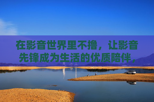 在影音世界里不撸，让影音先锋成为生活的优质陪伴，影音先锋，影音世界的优质陪伴
