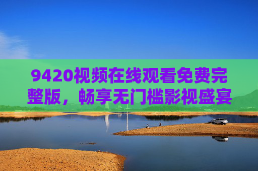 9420视频在线观看免费完整版，畅享无门槛影视盛宴，合法观影新选择，9420视频免费完整版，合法无门槛影视新选择