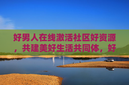 好男人在线激活社区好资源，共建美好生活共同体，好男人激活社区好资源 共建美好生活共同体