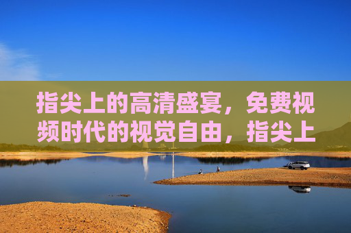 指尖上的高清盛宴，免费视频时代的视觉自由，指尖上的免费高清视觉盛宴
