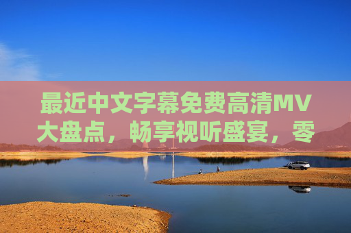 最近中文字幕免费高清MV大盘点，畅享视听盛宴，零门槛追星指南，中文字幕免费高清MV大盘点，零门槛畅享视听追星盛宴