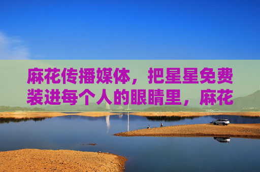 麻花传播媒体，把星星免费装进每个人的眼睛里，麻花传播，把星星免费装进每个人的眼睛里