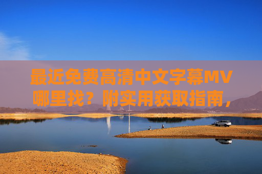 最近免费高清中文字幕MV哪里找？附实用获取指南，免费高清中文字幕MV实用获取指南