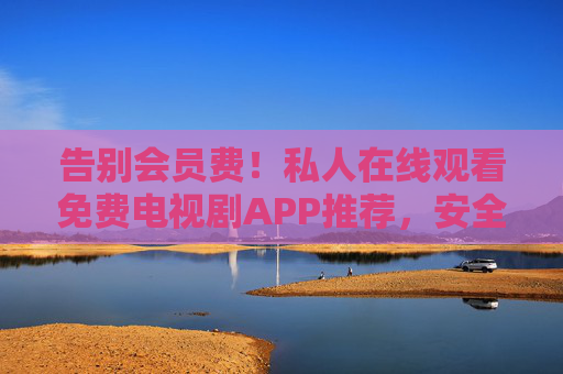 告别会员费！私人在线观看免费电视剧APP推荐，安全追剧新体验