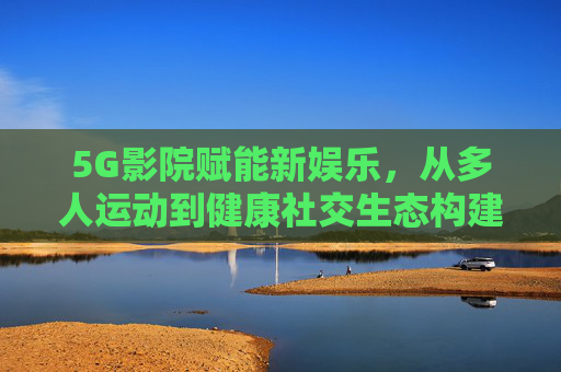 5G影院赋能新娱乐，从多人运动到健康社交生态构建，5G影院赋能新娱乐，构建多人运动至健康社交生态