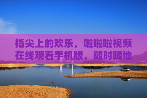 指尖上的欢乐，啦啦啦视频在线观看手机版，随时随地畅享视听盛宴，指尖欢乐，啦啦啦视频手机版随时随地畅享视听
