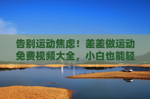 告别运动焦虑！差差做运动免费视频大全，小白也能轻松跟练，告别运动焦虑！差差免费运动视频大全，小白轻松跟练
